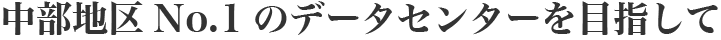 中部地区ナンバーワンのデータセンターを目指して